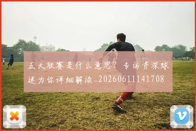 五大联赛是什么意思?专访资深球迷为你详细解读_20260611141708